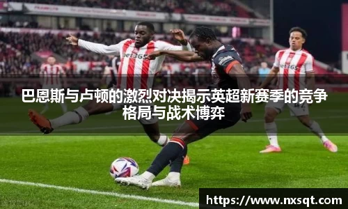 巴恩斯与卢顿的激烈对决揭示英超新赛季的竞争格局与战术博弈